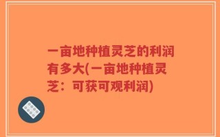 一亩地种植灵芝的利润有多大(一亩地种植灵芝：可获可观利润)