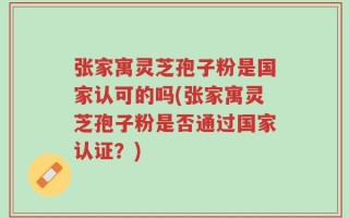 张家寓灵芝孢子粉是国家认可的吗(张家寓灵芝孢子粉是否通过国家认证？)
