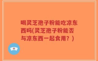 喝灵芝孢子粉能吃凉东西吗(灵芝孢子粉能否与凉东西一起食用？)