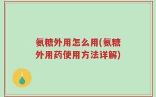 氨糖外用怎么用(氨糖外用药使用方法详解)