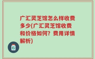 广汇灵芝馆怎么样收费多少(广汇灵芝馆收费和价格如何？费用详情解析)