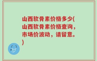山西软骨素价格多少(山西软骨素价格查询，市场价波动，请留意。)