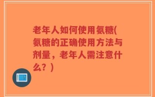 老年人如何使用氨糖(氨糖的正确使用方法与剂量，老年人需注意什么？)