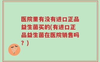 医院里有没有进口正品益生菌买的(有进口正品益生菌在医院销售吗？)