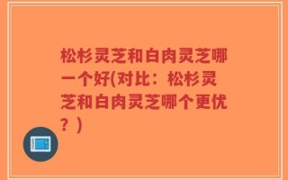 松杉灵芝和白肉灵芝哪一个好(对比：松杉灵芝和白肉灵芝哪个更优？)