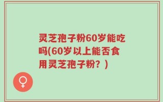 灵芝孢子粉60岁能吃吗(60岁以上能否食用灵芝孢子粉？)
