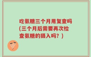 吃氨糖三个月用复查吗(三个月后需要再次检查氨糖的摄入吗？)