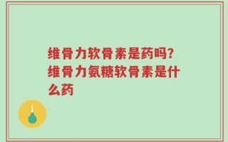 维骨力软骨素是药吗？维骨力氨糖软骨素是什么药