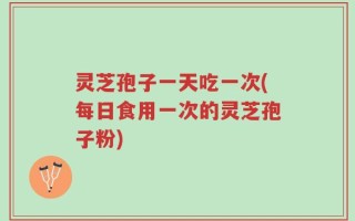 灵芝孢子一天吃一次(每日食用一次的灵芝孢子粉)