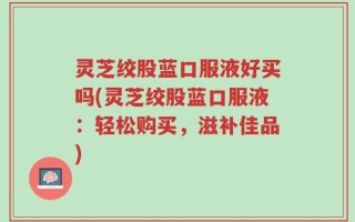 灵芝绞股蓝口服液好买吗(灵芝绞股蓝口服液：轻松购买，滋补佳品)