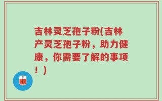 吉林灵芝孢子粉(吉林产灵芝孢子粉，助力健康，你需要了解的事项！)