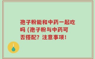 孢子粉能和中药一起吃吗 (孢子粉与中药可否搭配？注意事项！