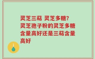 灵芝三萜 灵芝多糖？灵芝孢子粉的灵芝多糖含量高好还是三萜含量高好