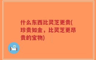 什么东西比灵芝更贵(珍贵如金，比灵芝更昂贵的宝物)