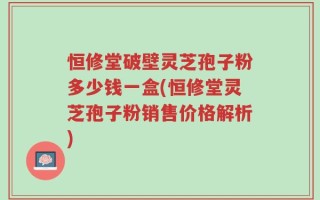 恒修堂破壁灵芝孢子粉多少钱一盒(恒修堂灵芝孢子粉销售价格解析)