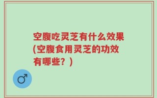 空腹吃灵芝有什么效果(空腹食用灵芝的功效有哪些？)