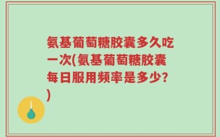 氨基葡萄糖胶囊多久吃一次(氨基葡萄糖胶囊每日服用频率是多少？)