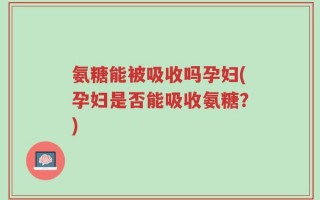 氨糖能被吸收吗孕妇(孕妇是否能吸收氨糖？)
