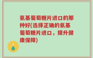 氨基葡萄糖片进口的那种好(选择正确的氨基葡萄糖片进口，提升健康保障)