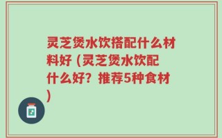 灵芝煲水饮搭配什么材料好 (灵芝煲水饮配什么好？推荐5种食材)