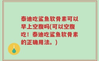 泰迪吃鲨鱼软骨素可以早上空腹吗(可以空腹吃！泰迪吃鲨鱼软骨素的正确用法。)