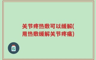 关节疼热敷可以缓解(用热敷缓解关节疼痛)