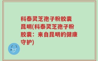 科泰灵芝孢子粉胶囊 昆明(科泰灵芝孢子粉胶囊：来自昆明的健康守护)