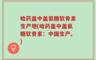 哈药盖中盖氨糖软骨素生产地(哈药盖中盖氨糖软骨素：中国生产。)