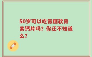 50岁可以吃氨糖软骨素钙片吗？你还不知道么？