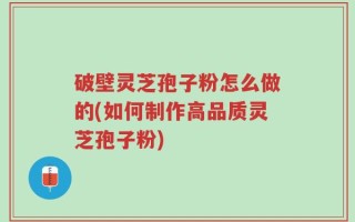 破壁灵芝孢子粉怎么做的(如何制作高品质灵芝孢子粉)