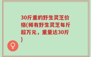30斤重的野生灵芝价格(稀有野生灵芝每斤超万元，重量达30斤)