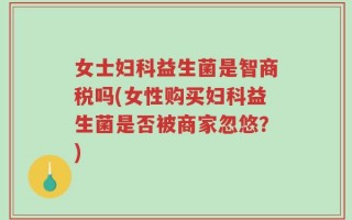 女士妇科益生菌是智商税吗(女性购买妇科益生菌是否被商家忽悠？)