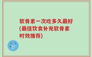 软骨素一次吃多久最好(最佳饮食补充软骨素时效推荐)