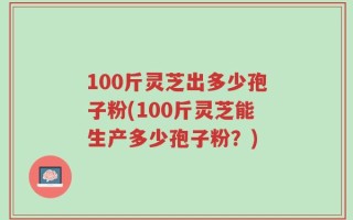 100斤灵芝出多少孢子粉(100斤灵芝能生产多少孢子粉？)
