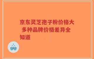 京东灵芝孢子粉价格大 多种品牌价格差异全知道