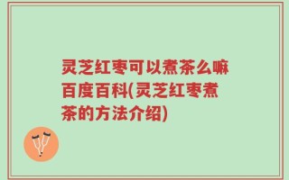 灵芝红枣可以煮茶么嘛百度百科(灵芝红枣煮茶的方法介绍)