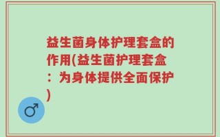 益生菌身体护理套盒的作用(益生菌护理套盒：为身体提供全面保护)