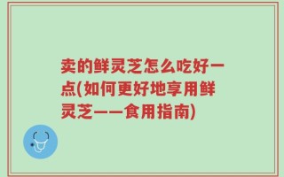 卖的鲜灵芝怎么吃好一点(如何更好地享用鲜灵芝——食用指南)