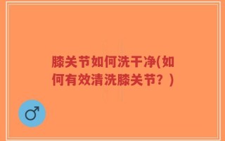 膝关节如何洗干净(如何有效清洗膝关节？)