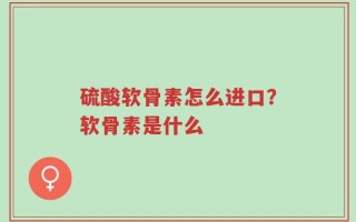 硫酸软骨素怎么进口？软骨素是什么