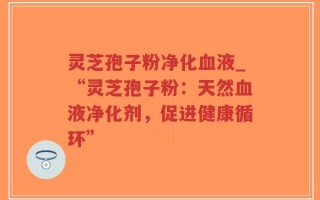 灵芝孢子粉净化血液_“灵芝孢子粉：天然血液净化剂，促进健康循环”