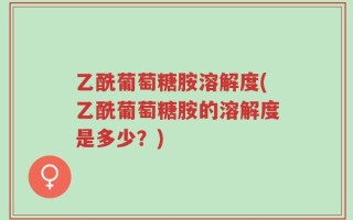 乙酰葡萄糖胺溶解度(乙酰葡萄糖胺的溶解度是多少？)