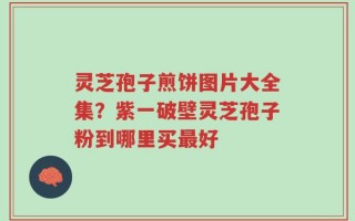 灵芝孢子煎饼图片大全集？紫一破壁灵芝孢子粉到哪里买最好