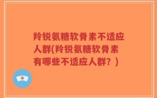 羚锐氨糖软骨素不适应人群(羚锐氨糖软骨素有哪些不适应人群？)