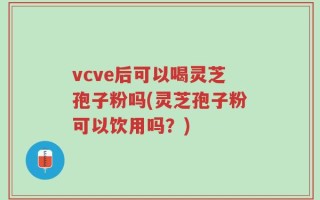 vcve后可以喝灵芝孢子粉吗(灵芝孢子粉可以饮用吗？)