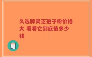 久选牌灵芝孢子粉价格大 看看它到底值多少钱