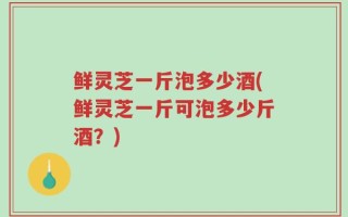 鲜灵芝一斤泡多少酒(鲜灵芝一斤可泡多少斤酒？)