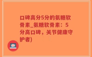 口碑高分5分的氨糖软骨素_氨糖软骨素：5分高口碑，关节健康守护者)