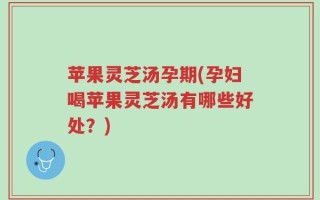 苹果灵芝汤孕期(孕妇喝苹果灵芝汤有哪些好处？)