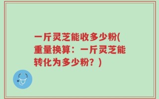 一斤灵芝能收多少粉(重量换算：一斤灵芝能转化为多少粉？)